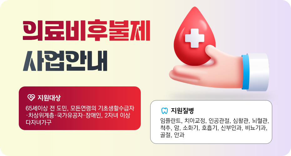 의료비후불제 사업안내
*지원대상: 65세 이상 전 도민, 모든연령의 기초생활수급자·차상위계층·국가유공자·장애인, 2자녀 이상 다자녀가구
*지원질병: 임플란트, 치아교정, 인공관절, 심혈관, 뇌혈관, 척추, 암, 소화기, 호흡기, 산부인과, 비뇨기과, 골절, 안과